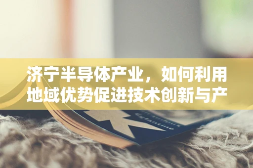 济宁半导体产业，如何利用地域优势促进技术创新与产业升级？