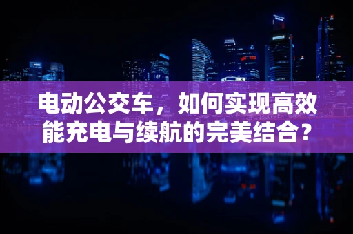 电动公交车，如何实现高效能充电与续航的完美结合？