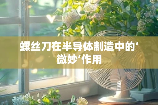 螺丝刀在半导体制造中的‘微妙’作用