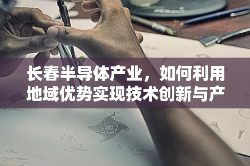 长春半导体产业，如何利用地域优势实现技术创新与产业升级？