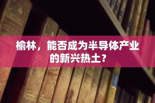 榆林，能否成为半导体产业的新兴热土？