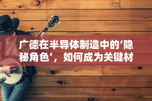 广德在半导体制造中的‘隐秘角色’，如何成为关键材料供应地？