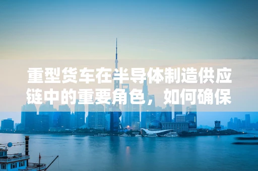 重型货车在半导体制造供应链中的重要角色，如何确保高效与安全？