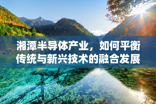 湘潭半导体产业，如何平衡传统与新兴技术的融合发展？