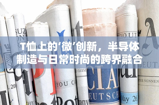 T恤上的‘微’创新，半导体制造与日常时尚的跨界融合