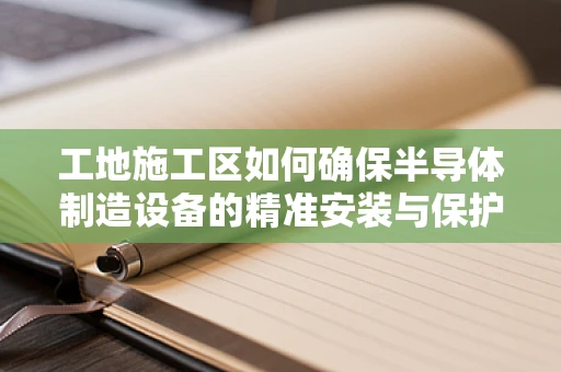 工地施工区如何确保半导体制造设备的精准安装与保护？
