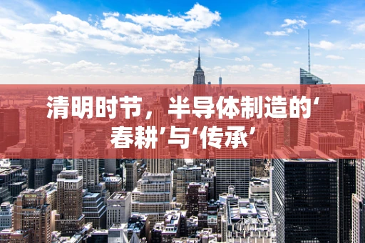 清明时节，半导体制造的‘春耕’与‘传承’