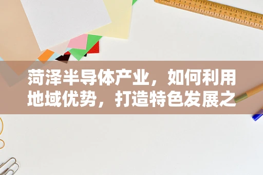 菏泽半导体产业，如何利用地域优势，打造特色发展之路？