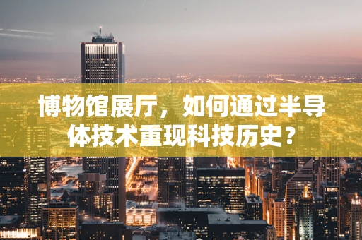 博物馆展厅，如何通过半导体技术重现科技历史？