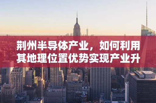 荆州半导体产业，如何利用其地理位置优势实现产业升级？