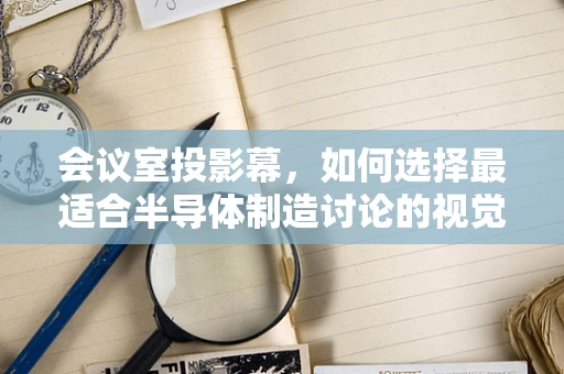 会议室投影幕，如何选择最适合半导体制造讨论的视觉工具？