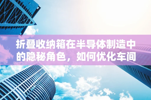 折叠收纳箱在半导体制造中的隐秘角色，如何优化车间管理效率？
