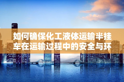 如何确保化工液体运输半挂车在运输过程中的安全与环保？