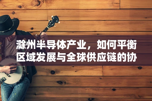 滁州半导体产业，如何平衡区域发展与全球供应链的协同？
