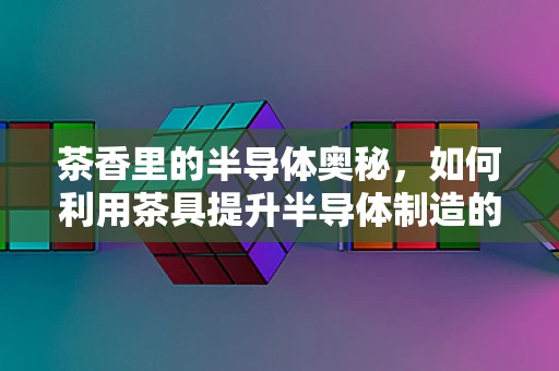 茶香里的半导体奥秘，如何利用茶具提升半导体制造的洁净度？