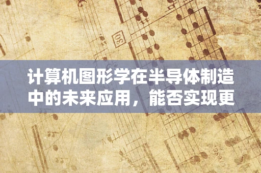 计算机图形学在半导体制造中的未来应用，能否实现更精准的模拟与优化？