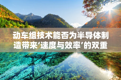 动车组技术能否为半导体制造带来‘速度与效率’的双重飞跃？