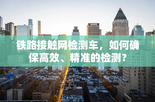 铁路接触网检测车，如何确保高效、精准的检测？