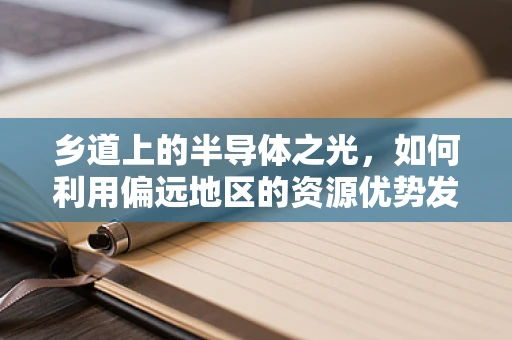 乡道上的半导体之光，如何利用偏远地区的资源优势发展半导体产业？