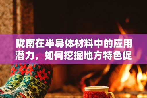 陇南在半导体材料中的应用潜力，如何挖掘地方特色促进产业升级？