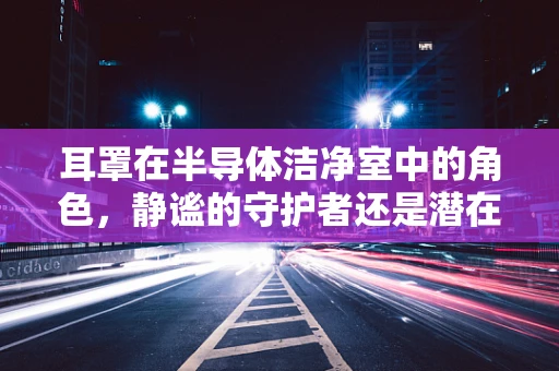 耳罩在半导体洁净室中的角色，静谧的守护者还是潜在的污染源？