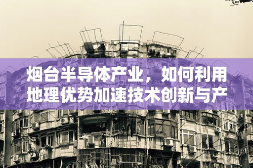 烟台半导体产业，如何利用地理优势加速技术创新与产业升级？