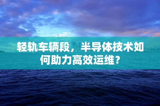 轻轨车辆段，半导体技术如何助力高效运维？