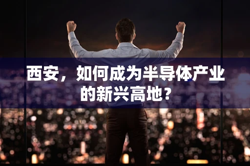 西安，如何成为半导体产业的新兴高地？