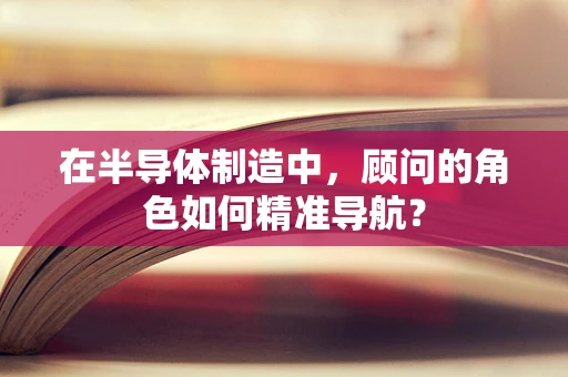 在半导体制造中，顾问的角色如何精准导航？