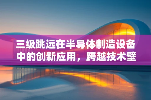 三级跳远在半导体制造设备中的创新应用，跨越技术壁垒的挑战与机遇？