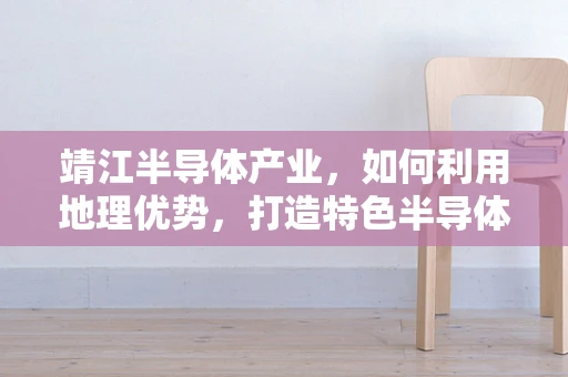 靖江半导体产业，如何利用地理优势，打造特色半导体集群？