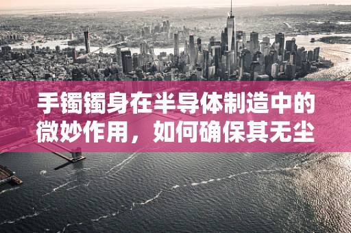 手镯镯身在半导体制造中的微妙作用，如何确保其无尘与纯净？