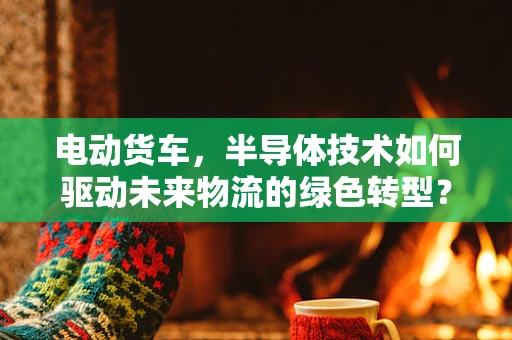 电动货车，半导体技术如何驱动未来物流的绿色转型？