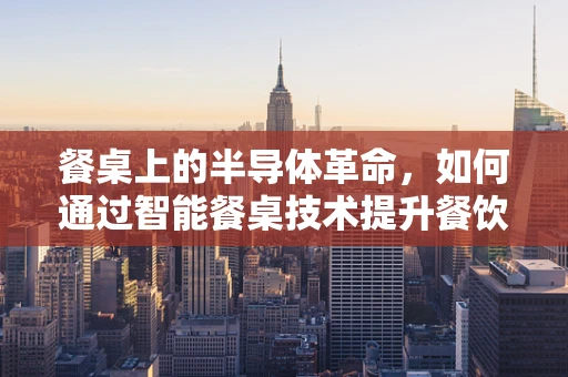 餐桌上的半导体革命，如何通过智能餐桌技术提升餐饮体验？