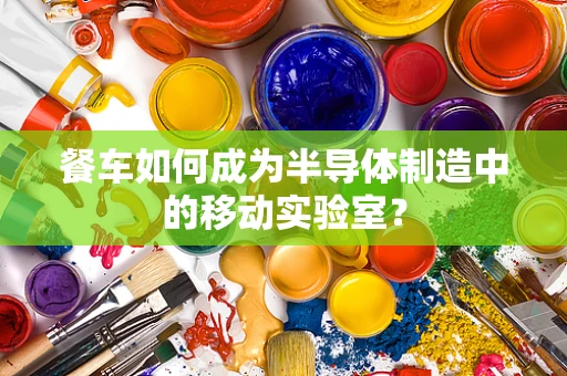 餐车如何成为半导体制造中的移动实验室？