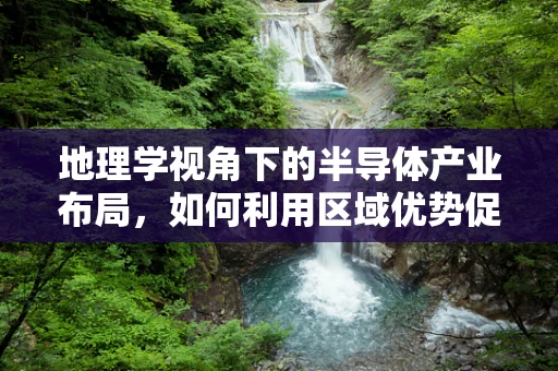 地理学视角下的半导体产业布局，如何利用区域优势促进技术创新？