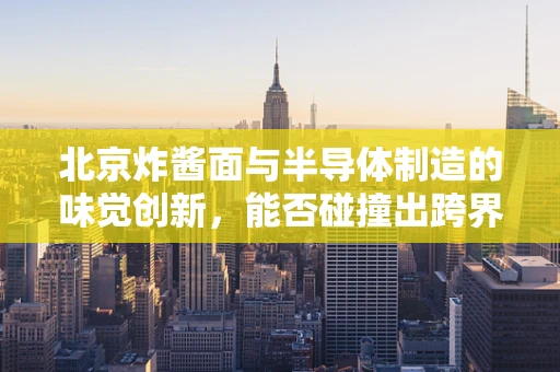 北京炸酱面与半导体制造的味觉创新，能否碰撞出跨界火花？