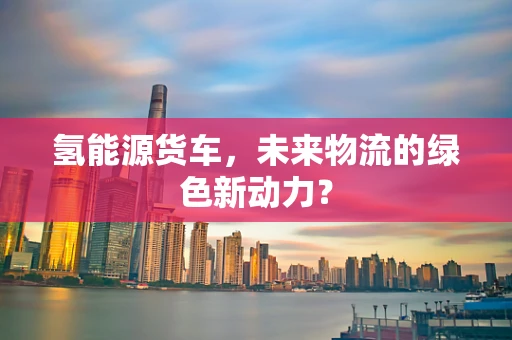 氢能源货车，未来物流的绿色新动力？