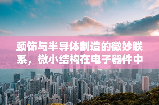 颈饰与半导体制造的微妙联系，微小结构在电子器件中的创新应用