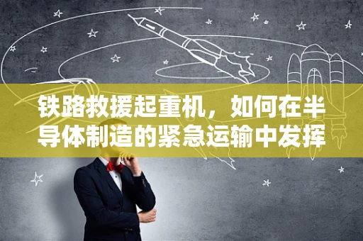 铁路救援起重机，如何在半导体制造的紧急运输中发挥关键作用？
