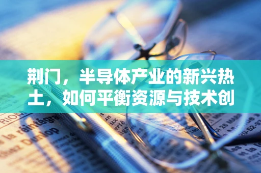 荆门，半导体产业的新兴热土，如何平衡资源与技术创新？