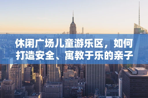 休闲广场儿童游乐区，如何打造安全、寓教于乐的亲子空间？