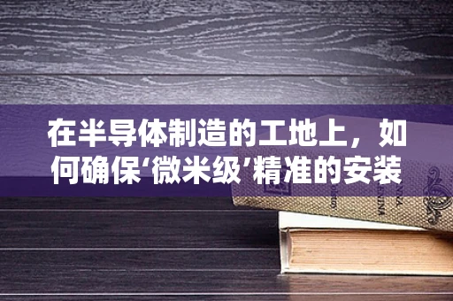 在半导体制造的工地上，如何确保‘微米级’精准的安装与调试？