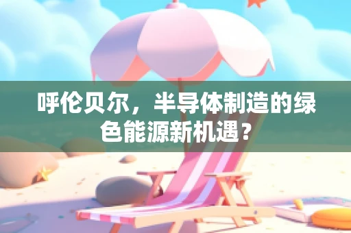 呼伦贝尔，半导体制造的绿色能源新机遇？