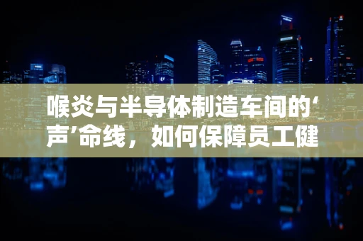 喉炎与半导体制造车间的‘声’命线，如何保障员工健康？