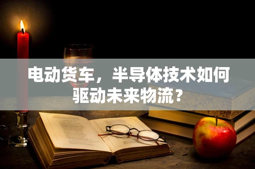 电动货车，半导体技术如何驱动未来物流？