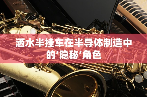 洒水半挂车在半导体制造中的‘隐秘’角色