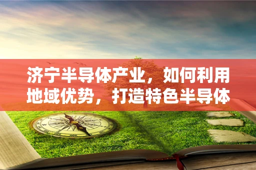 济宁半导体产业，如何利用地域优势，打造特色半导体制造集群？