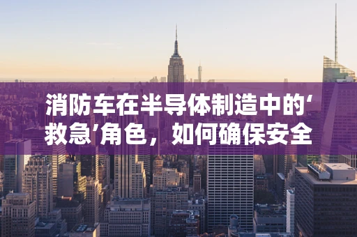 消防车在半导体制造中的‘救急’角色，如何确保安全与效率的双重保障？