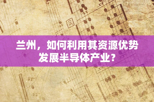 兰州，如何利用其资源优势发展半导体产业？